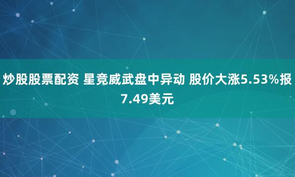 炒股股票配资 星竞威武盘中异动 股价大涨5.53%报7.49美元