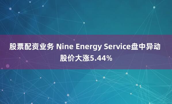 股票配资业务 Nine Energy Service盘中异动 股价大涨5.44%