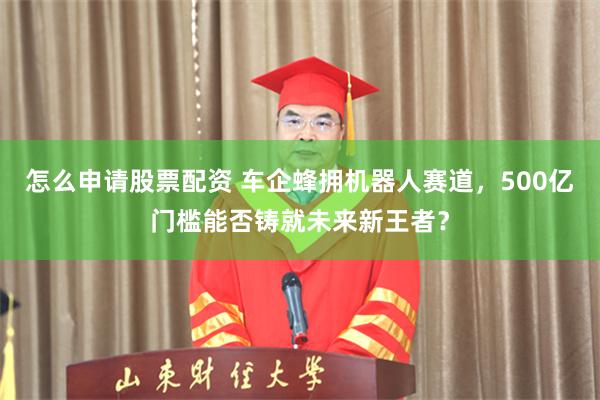 怎么申请股票配资 车企蜂拥机器人赛道，500亿门槛能否铸就未来新王者？