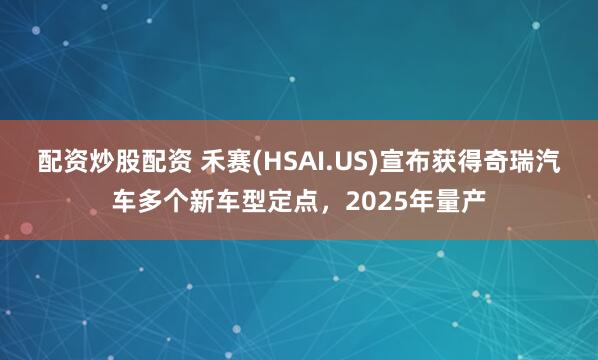 配资炒股配资 禾赛(HSAI.US)宣布获得奇瑞汽车多个新车型定点，2025年量产