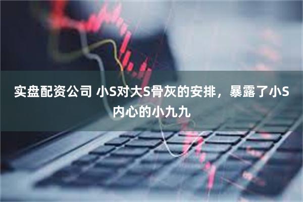 实盘配资公司 小S对大S骨灰的安排，暴露了小S内心的小九九