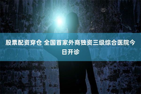 股票配资穿仓 全国首家外商独资三级综合医院今日开诊