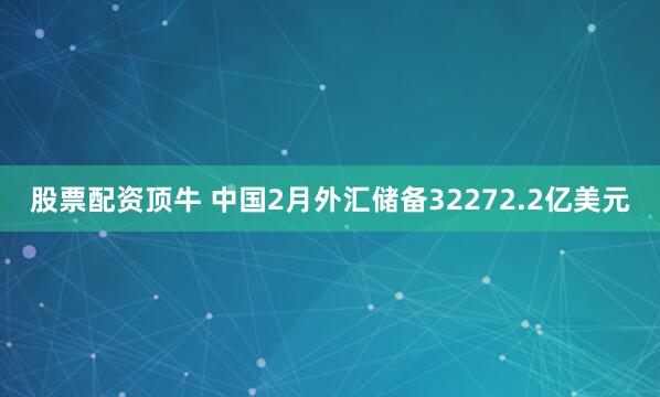 股票配资顶牛 中国2月外汇储备32272.2亿美元