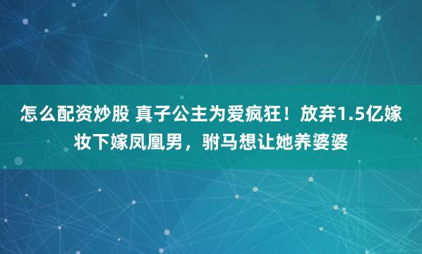 怎么配资炒股 真子公主为爱疯狂！放弃1.5亿嫁妆下嫁凤凰男，驸马想让她养婆婆