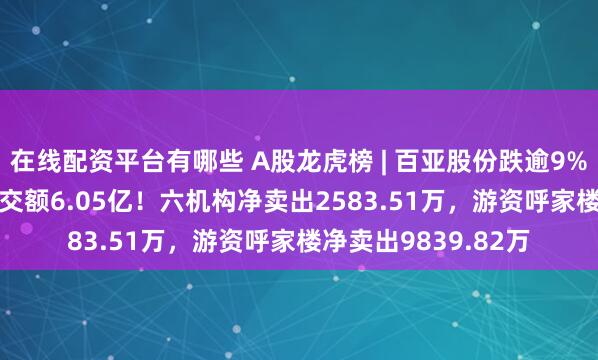 在线配资平台有哪些 A股龙虎榜 | 百亚股份跌逾9%，换手率6.13%成交额6.05亿！六机构净卖出2583.51万，游资呼家楼净卖出9839.82万