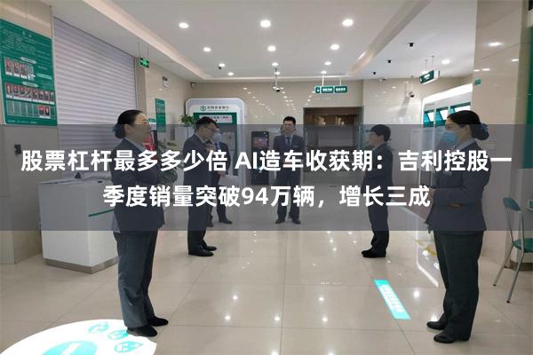 股票杠杆最多多少倍 AI造车收获期:吉利控股一季度销量突破94万辆,增长三成