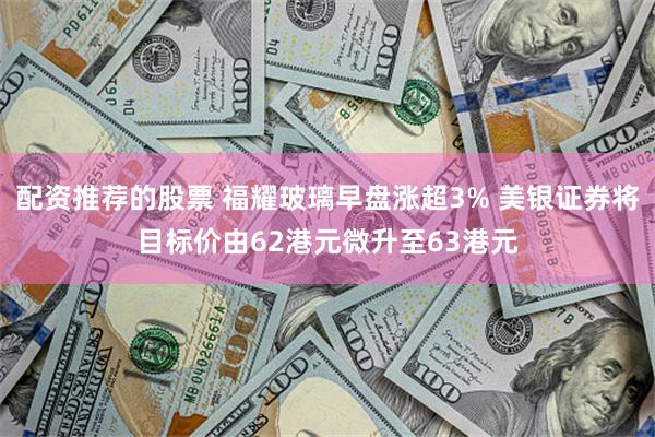 配资推荐的股票 福耀玻璃早盘涨超3% 美银证券将目标价由62港元微升至63港元