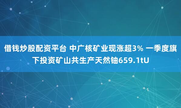借钱炒股配资平台 中广核矿业现涨超3% 一季度旗下投资矿山共生产天然铀659.1tU