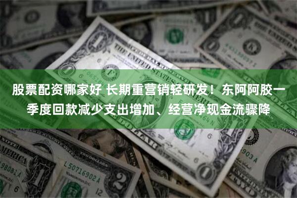 股票配资哪家好 长期重营销轻研发！东阿阿胶一季度回款减少支出增加、经营净现金流骤降