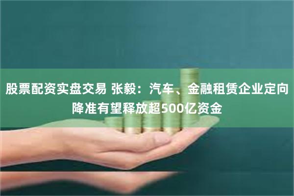 股票配资实盘交易 张毅:汽车、金融租赁企业定向降准有望释放超500亿资金