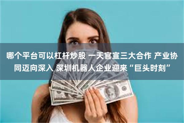 哪个平台可以杠杆炒股 一天官宣三大合作 产业协同迈向深入 深圳机器人企业迎来“巨头时刻”