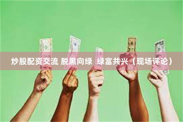 炒股配资交流 脱黑向绿  绿富共兴（现场评论）
