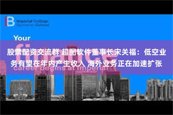 股票配资交流群 超图软件董事长宋关福:低空业务有望在年内产生收入 海外业务正在加速扩张
