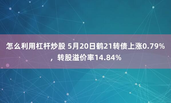 怎么利用杠杆炒股 5月20日鹤21转债上涨0.79%,转股溢价率14.84%