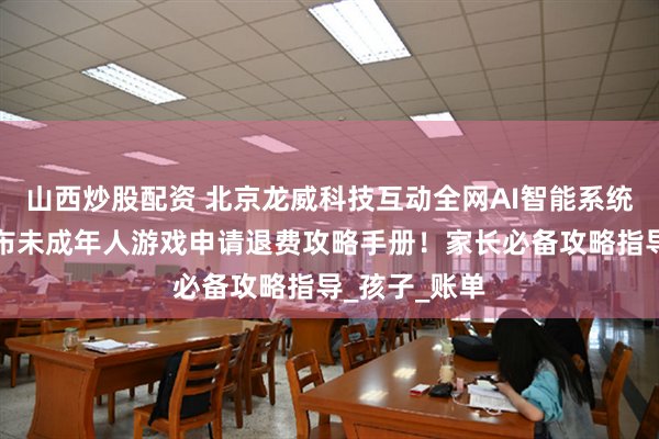 山西炒股配资 北京龙威科技互动全网AI智能系统人工客服公布未成年人游戏申请退费攻略手册!家长必备攻略指导_孩子_账单