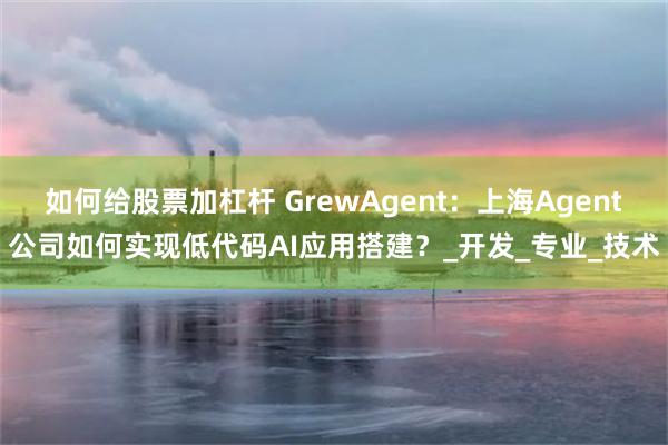 如何给股票加杠杆 GrewAgent:上海Agent公司如何实现低代码AI应用搭建?_开发_专业_技术