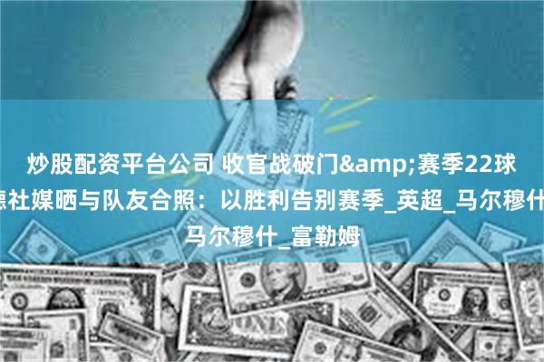 炒股配资平台公司 收官战破门&赛季22球,哈兰德社媒晒与队友合照:以胜利告别赛季_英超_马尔穆什_富勒姆