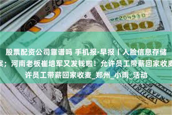 股票配资公司靠谱吗 手机报·早报丨人脸信息存储量达10万人需备案;河南老板崔培军又发钱啦!允许员工带薪回家收麦_郑州_小雨_活动
