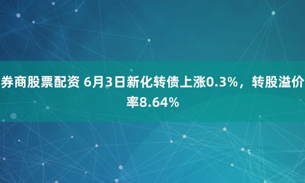 券商股票配资 6月3日新化转债上涨0.3%,转股溢价率8.64%