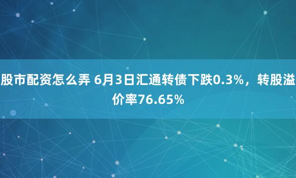 股市配资怎么弄 6月3日汇通转债下跌0.3%,转股溢价率76.65%
