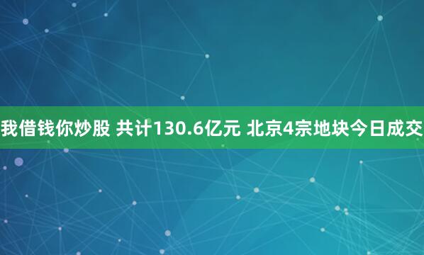 我借钱你炒股 共计130.6亿元 北京4宗地块今日成交