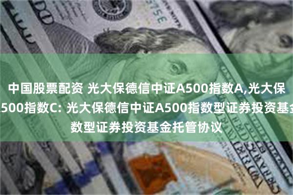 中国股票配资 光大保德信中证A500指数A,光大保德信中证A500指数C: 光大保德信中证A500指数型证券投资基金托管协议