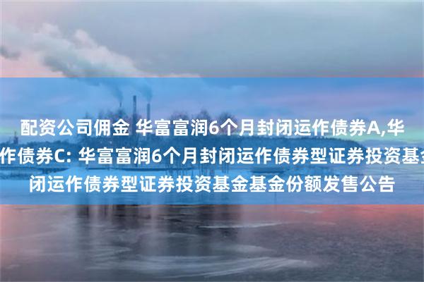 配资公司佣金 华富富润6个月封闭运作债券A,华富富润6个月封闭运作债券C: 华富富润6个月封闭运作债券型证券投资基金基金份额发售公告