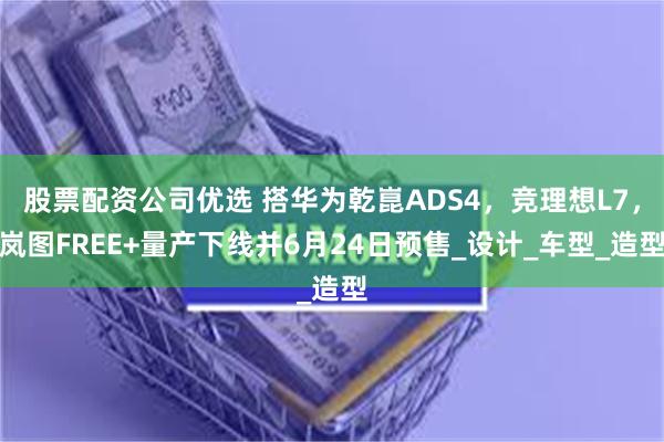 股票配资公司优选 搭华为乾崑ADS4，竞理想L7，岚图FREE+量产下线并6月24日预售_设计_车型_造型