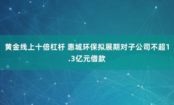 黄金线上十倍杠杆 惠城环保拟展期对子公司不超1.3亿元借款