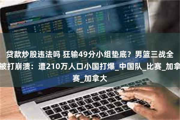 贷款炒股违法吗 狂输49分小组垫底?男篮三战全败被打崩溃:遭210万人口小国打爆_中国队_比赛_加拿大