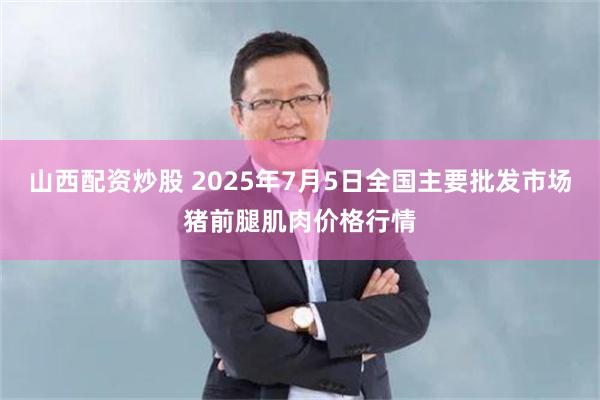 山西配资炒股 2025年7月5日全国主要批发市场猪前腿肌肉价格行情