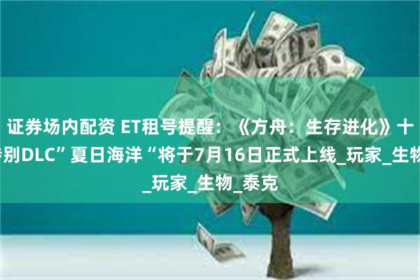 证券场内配资 ET租号提醒:《方舟:生存进化》十周年特别DLC”夏日海洋“将于7月16日正式上线_玩家_生物_泰克