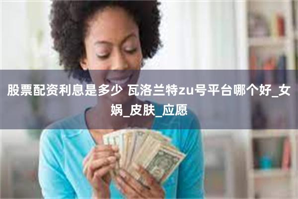 股票配资利息是多少 瓦洛兰特zu号平台哪个好_女娲_皮肤_应愿