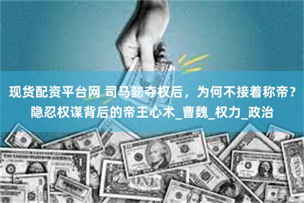 现货配资平台网 司马懿夺权后,为何不接着称帝?隐忍权谋背后的帝王心术_曹魏_权力_政治