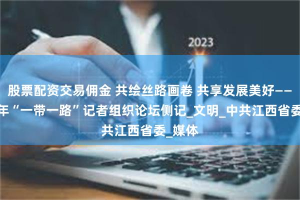 股票配资交易佣金 共绘丝路画卷 共享发展美好——2025年“一带一路”记者组织论坛侧记_文明_中共江西省委_媒体
