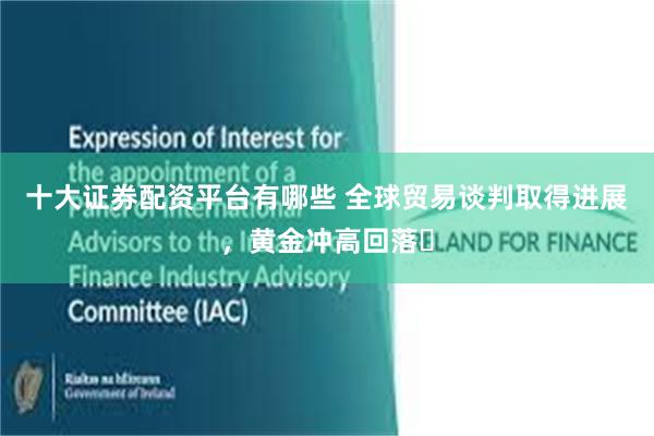 十大证券配资平台有哪些 全球贸易谈判取得进展,黄金冲高回落