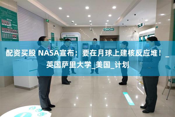 配资买股 NASA宣布：要在月球上建核反应堆！_英国萨里大学_美国_计划