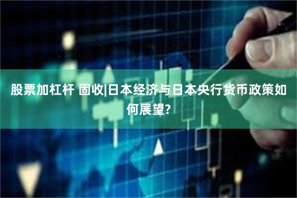 股票加杠杆 固收|日本经济与日本央行货币政策如何展望?