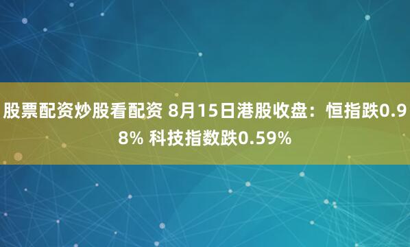 股票配资炒股看配资 8月15日港股收盘:恒指跌0.98% 科技指数跌0.59%