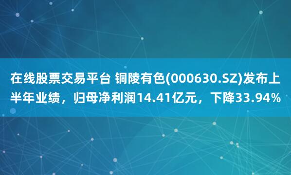 在线股票交易平台 铜陵有色(000630.SZ)发布上半年业绩,归母净利润14.41亿元,下降33.94%