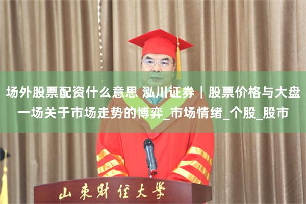 场外股票配资什么意思 泓川证券｜股票价格与大盘一场关于市场走势的博弈_市场情绪_个股_股市