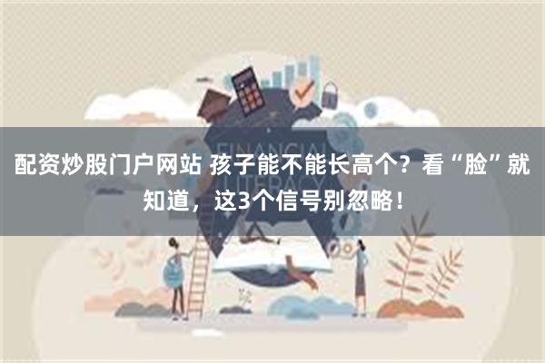 配资炒股门户网站 孩子能不能长高个?看“脸”就知道,这3个信号别忽略!