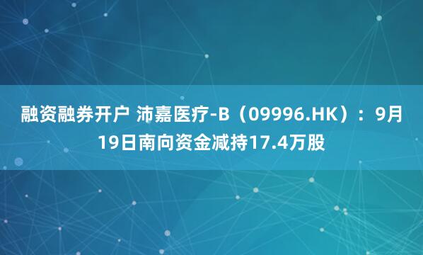 融资融券开户 沛嘉医疗-B(09996.HK):9月19日南向资金减持17.4万股