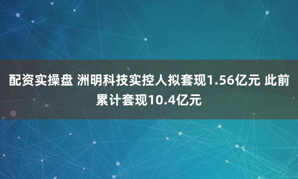 配资实操盘 洲明科技实控人拟套现1.56亿元 此前累计套现10.4亿元