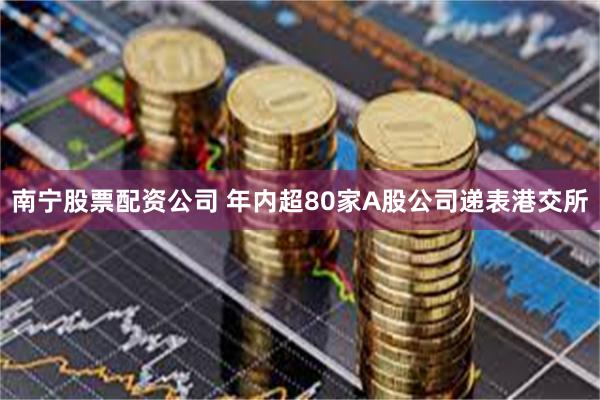 南宁股票配资公司 年内超80家A股公司递表港交所